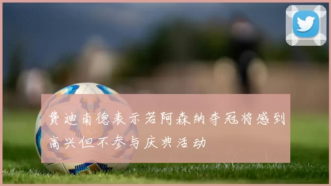 费迪南德表示若阿森纳夺冠将感到高兴但不参与庆典活动