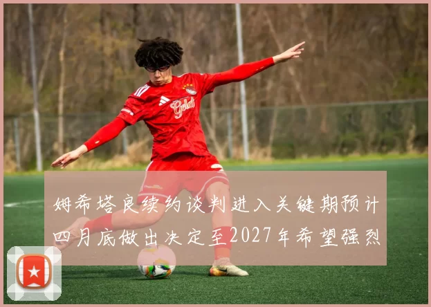 姆希塔良续约谈判进入关键期预计四月底做出决定至2027年希望强烈
