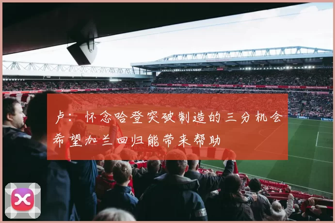 卢：怀念哈登突破制造的三分机会希望加兰回归能带来帮助