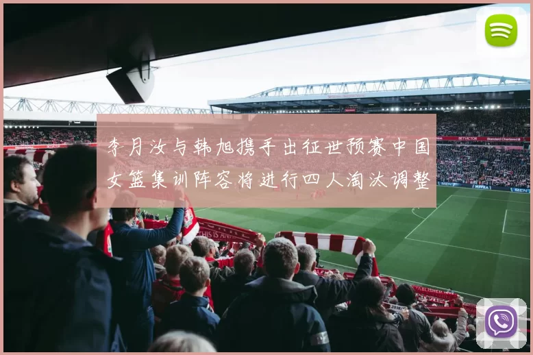 李月汝与韩旭携手出征世预赛中国女篮集训阵容将进行四人淘汰调整