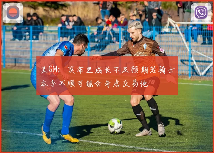 某GM：莫布里成长不及预期若骑士本季不顺可能会考虑交易他