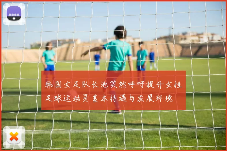 韩国女足队长池笑然呼吁提升女性足球运动员基本待遇与发展环境