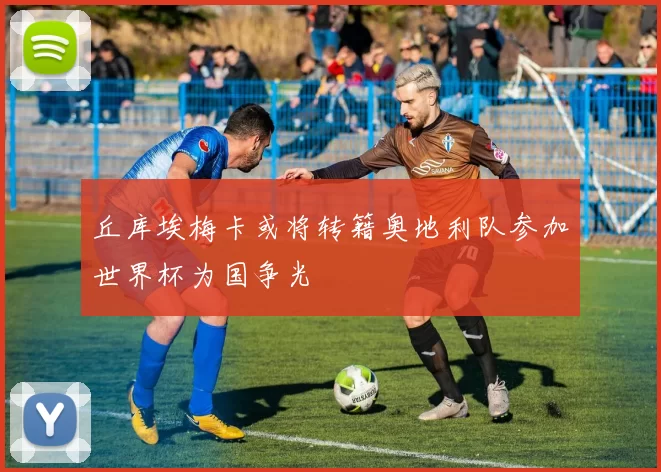 丘库埃梅卡或将转籍奥地利队参加世界杯为国争光