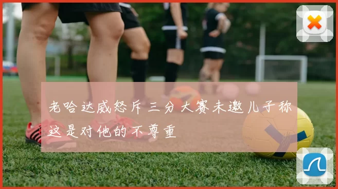 老哈达威怒斥三分大赛未邀儿子称这是对他的不尊重