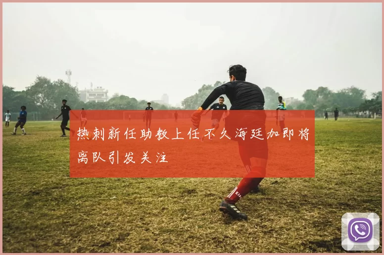 热刺新任助教上任不久海廷加即将离队引发关注