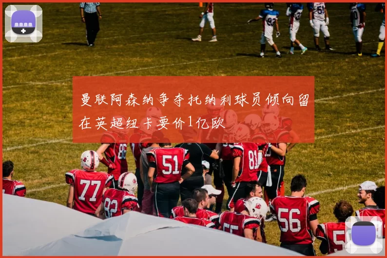 曼联阿森纳争夺托纳利球员倾向留在英超纽卡要价1亿欧