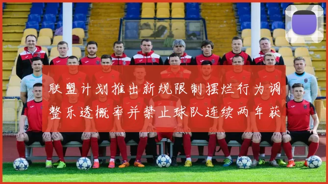 联盟计划推出新规限制摆烂行为调整乐透概率并禁止球队连续两年获得前四选秀权
