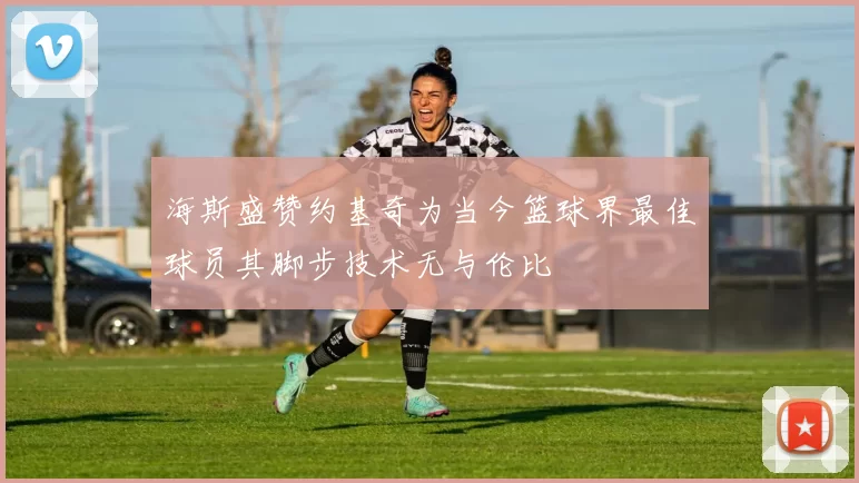 海斯盛赞约基奇为当今篮球界最佳球员其脚步技术无与伦比