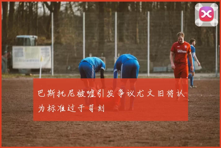 巴斯托尼被嘘引发争议尤文旧将认为标准过于苛刻