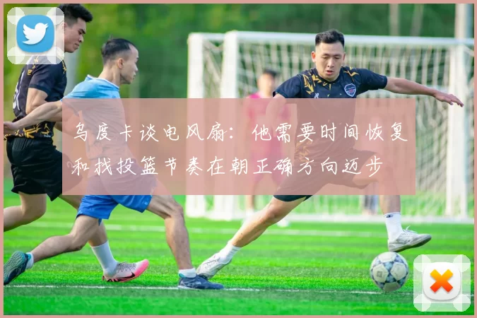 乌度卡谈电风扇：他需要时间恢复和找投篮节奏在朝正确方向迈步