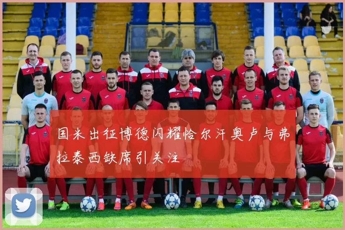 国米出征博德闪耀恰尔汗奥卢与弗拉泰西缺席引关注