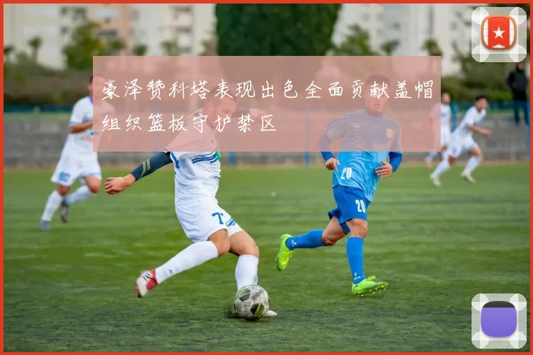 豪泽赞科塔表现出色全面贡献盖帽组织篮板守护禁区
