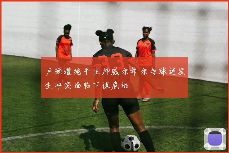 卢顿遭绝平主帅威尔希尔与球迷发生冲突面临下课危机