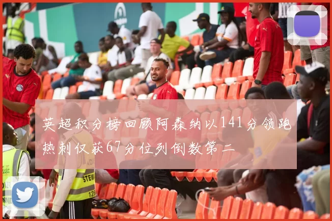 英超积分榜回顾阿森纳以141分领跑热刺仅获67分位列倒数第二