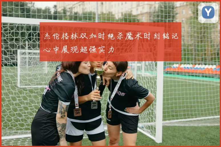 杰伦格林双加时绝杀魔术时刻铭记心中展现超强实力