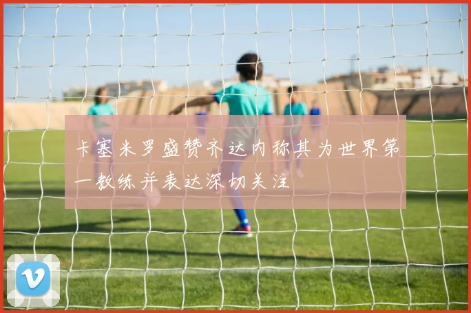 卡塞米罗盛赞齐达内称其为世界第一教练并表达深切关注