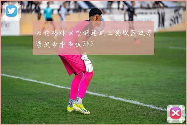 杰伦格林状态低迷近三场投篮效率惨淡命中率仅283