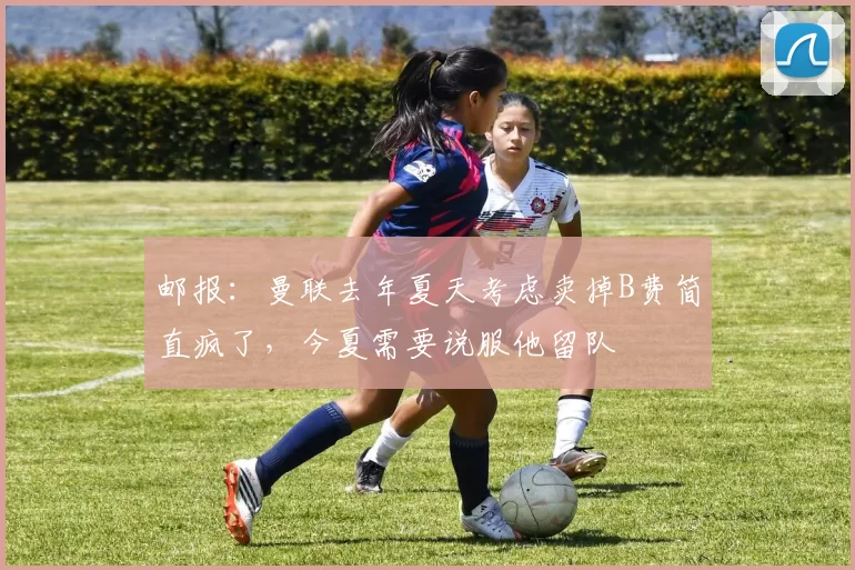 邮报：曼联去年夏天考虑卖掉B费简直疯了，今夏需要说服他留队
